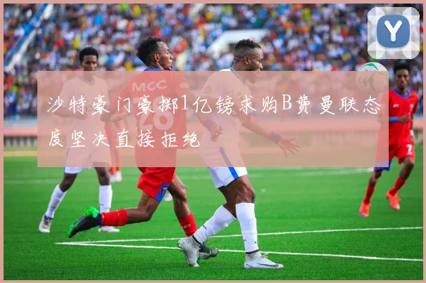 沙特豪门豪掷1亿镑求购B费曼联态度坚决直接拒绝