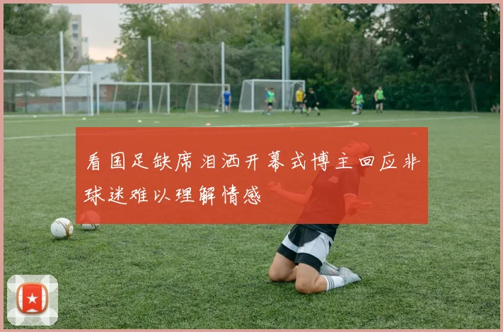 看国足缺席泪洒开幕式博主回应非球迷难以理解情感