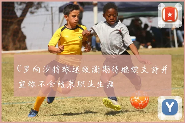 C罗向沙特球迷致谢期待继续支持并宣称不会结束职业生涯