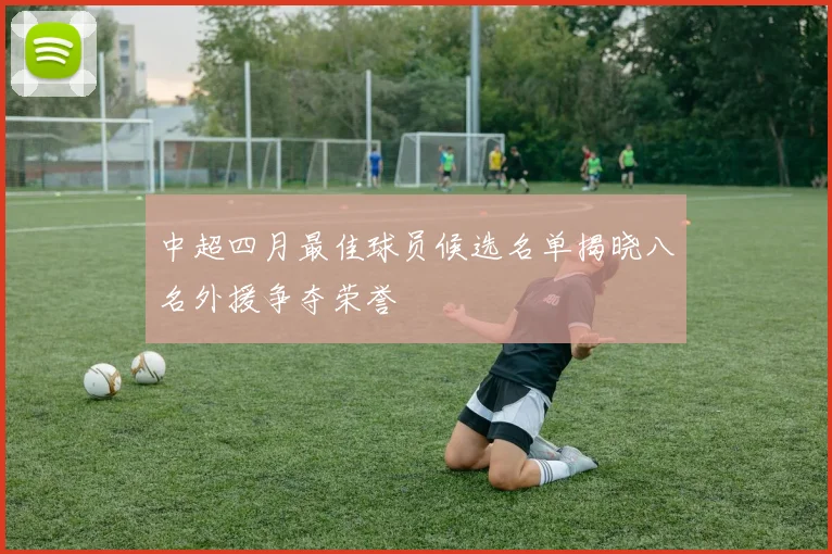 中超四月最佳球员候选名单揭晓八名外援争夺荣誉