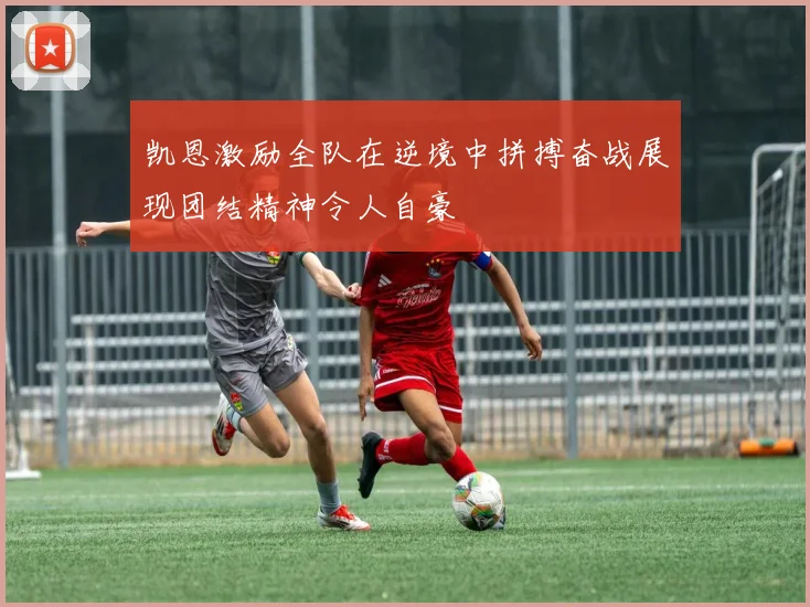 凯恩激励全队在逆境中拼搏奋战展现团结精神令人自豪
