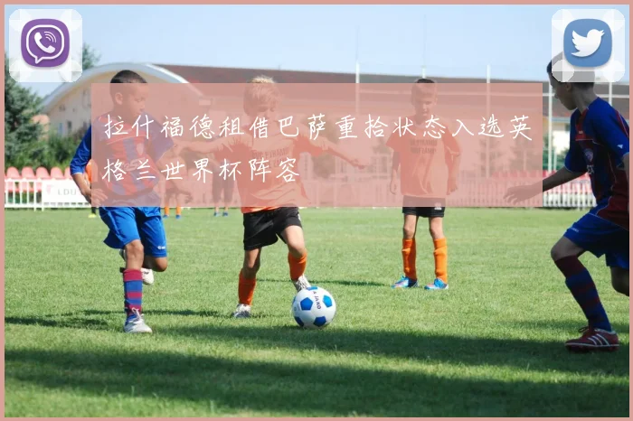 拉什福德租借巴萨重拾状态入选英格兰世界杯阵容