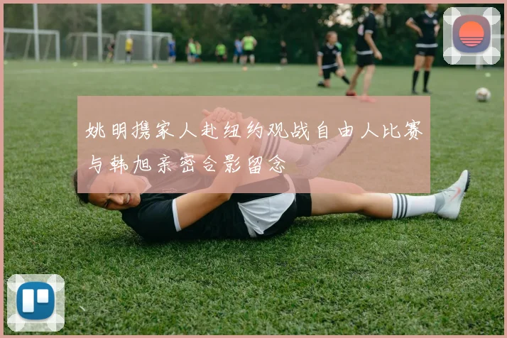 姚明携家人赴纽约观战自由人比赛与韩旭亲密合影留念