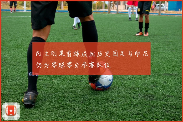 民主刚果首球成就历史国足与印尼仍为零球零分参赛队伍