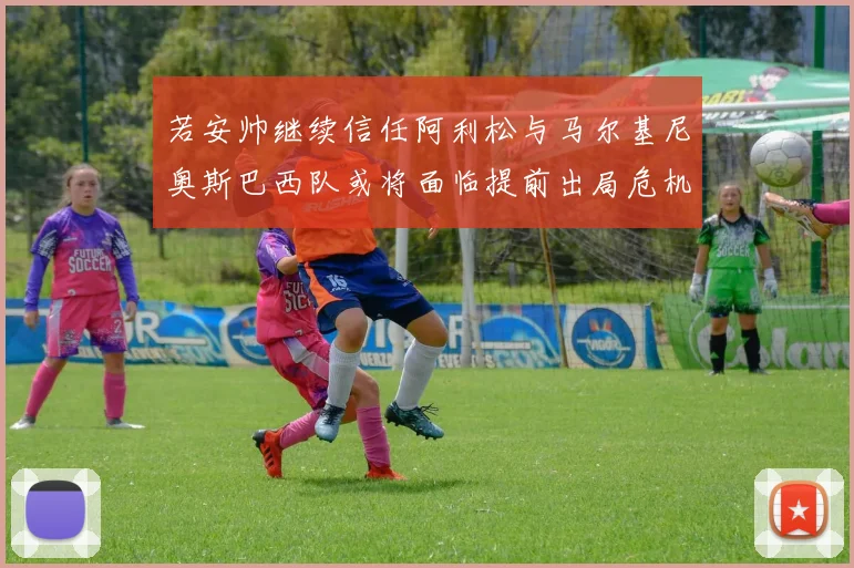 若安帅继续信任阿利松与马尔基尼奥斯巴西队或将面临提前出局危机
