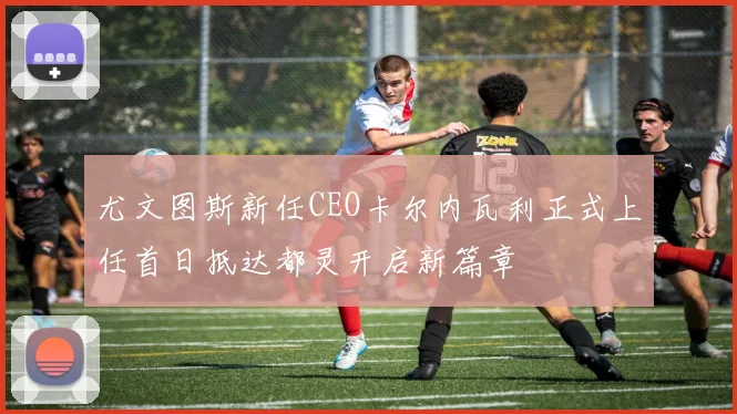 尤文图斯新任CEO卡尔内瓦利正式上任首日抵达都灵开启新篇章