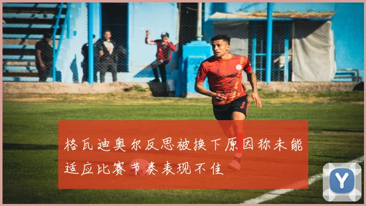 格瓦迪奥尔反思被换下原因称未能适应比赛节奏表现不佳