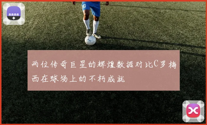 两位传奇巨星的辉煌数据对比C罗梅西在球场上的不朽成就
