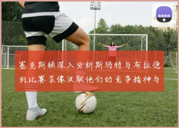 塞克斯顿深入分析斯玛特与布拉德利比赛录像汲取他们的竞争精神与技巧