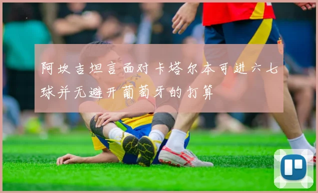 阿坎吉坦言面对卡塔尔本可进六七球并无避开葡萄牙的打算