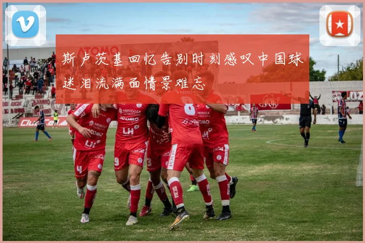 斯卢茨基回忆告别时刻感叹中国球迷泪流满面情景难忘
