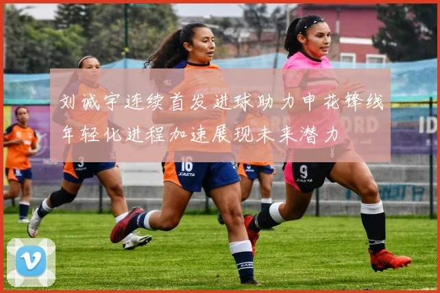刘诚宇连续首发进球助力申花锋线年轻化进程加速展现未来潜力